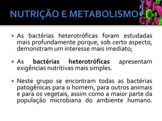  As bactérias heterotróficas foram estudadas
mais profundamente porque, sob certo aspecto,
demonstram um interesse mais imediato;
 As bactérias heterotróficas apresentam
exigências nutritivas mais simples.
 Neste grupo se encontram todas as bactérias
patogênicas para o homem, para outros animais
e para os vegetais, assim como a maior parte da
população microbiana do ambiente humano.
 