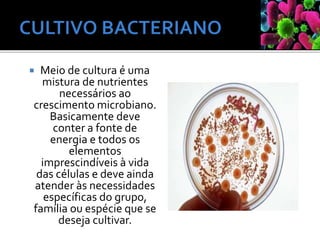  Meio de cultura é uma
mistura de nutrientes
necessários ao
crescimento microbiano.
Basicamente deve
conter a fonte de
energia e todos os
elementos
imprescindíveis à vida
das células e deve ainda
atender às necessidades
específicas do grupo,
família ou espécie que se
deseja cultivar.
 