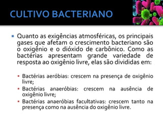  Quanto as exigências atmosféricas, os principais
gases que afetam o crescimento bacteriano são
o oxigênio e o dióxido de carbônico. Como as
bactérias apresentam grande variedade de
resposta ao oxigênio livre, elas são divididas em:
 Bactérias aeróbias: crescem na presença de oxigênio
livre;
 Bactérias anaeróbias: crescem na ausência de
oxigênio livre;
 Bactérias anaeróbias facultativas: crescem tanto na
presença como na ausência do oxigênio livre.
 