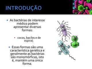 As bactérias de interesse
médico podem
apresentar diversas
formas:
 cocos, bacilos e de
espiral;
 Essas formas são uma
característica genética e
geralmente as bactérias
são monomórficas, isto
é, mantém uma única
forma.
 