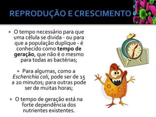  O tempo necessário para que
uma célula se divida - ou para
que a população duplique - é
conhecido como tempo de
geração, que não é o mesmo
para todas as bactérias;
 Para algumas, como a
Escherichia coli, pode ser de 15
a 20 minutos; para outras pode
ser de muitas horas;
 O tempo de geração está na
forte dependência dos
nutrientes existentes.
 