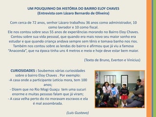 UM POUQUINHO DA HISTÓRIA DO BAIRRO ELOY CHAVES(Entrevista com Lázaro Bernardo de Oliveira)Com cerca de 72 anos, senhor Lázaro trabalhou 36 anos como administrador, 10 como lavrador e 10 como fiscal.Ele nos contou sobre seus 55 anos de experiências morando no Bairro Eloy Chaves. Contou sobre sua vida pessoal, que quando era mais novo seu maior sonho era estudar e que quando criança andava sempre sem tênis e tomava banho nos rios.Também nos contou sobre as lendas do bairro e afirmou que já viu a famosa “Anaconda”, que na época tinha uns 4 metros e meio e hoje deve estar bem maior.(Texto de Bruno, Everton e Vinícius)  CURIOSIDADES : Soubemos várias curiosidades sobre o bairro Eloy Chaves . Por exemplo:A casa onde a participante Letícia mora, tem 100 anos;