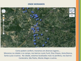 ONDE MORAMOSComo podem conferir, moramos em diversos lugares... Moramos na cidade e no campo, nos bairros rurais Funil, Eloy Chaves, Areia Branca, Santa Luzia e outros.  Na cidade, estamos localizados mais na periferia, nos bairros Centenário, São Pedro, Monte Alegre e outros.