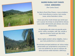 BAIRRO RURAL ELOY CHAVES E SEUS  ARREDORES(Por Carlos César)No Bairro Rural Eloy Chaves  e seus arredores Funil, Areia Branca e outros, tem muitas casas, várias fazendas e sítios.Casas que já faz muito tempo que existe que com o passar do tempo os proprietários dessas casas estão reformando para deixar uma vista diferenciada.As plantações são vistas em grande parte como: milho, eucalipto, café, ipê, sanção e algumas árvores locais que são vistas raramente.Nesta região existem várias religiões, mais a que mais predomina é o catolicismo. Na estrada principal podemos ver várias matas preservadas por proprietários conscientes. E com isso podemos ver que os esforços de várias pessoas estão fazendo a diferença. 
