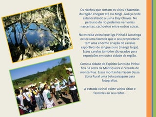 Os riachos que cortam os sítios e fazendas da região chegam até rio Mogi -Guaçu onde está localizado a usina Eloy Chaves. No percurso do rio podemos ver várias nascentes, cachoeiras entre outras coisas.Na estrada vicinal que liga Pinhal á Jacutinga existe uma fazenda que o seu proprietário tem uma enorme criação de cavalos esportivos de sangue puro (manga larga). Esses cavalos também são usados para exposições em outra cidade da região.Como a cidade de Espírito Santo do Pinhal fica na serra da Mantiqueira é cercada de montanhas. Essas montanhas fazem dessa Zona Rural uma bela paisagem para fotografias.A estrada vicinal existe vários sítios e fazendas ao seu redor...