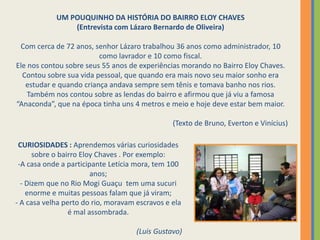 UM POUQUINHO DA HISTÓRIA DO BAIRRO ELOY CHAVES(Entrevista com Lázaro Bernardo de Oliveira)Com cerca de 72 anos, senhor Lázaro trabalhou 36 anos como administrador, 10 como lavrador e 10 como fiscal.Ele nos contou sobre seus 55 anos de experiências morando no Bairro Eloy Chaves. Contou sobre sua vida pessoal, que quando era mais novo seu maior sonho era estudar e quando criança andava sempre sem tênis e tomava banho nos rios.Também nos contou sobre as lendas do bairro e afirmou que já viu a famosa “Anaconda”, que na época tinha uns 4 metros e meio e hoje deve estar bem maior.(Texto de Bruno, Everton e Vinícius)  CURIOSIDADES : Aprendemos várias curiosidades sobre o bairro Eloy Chaves . Por exemplo:A casa onde a participante Letícia mora, tem 100 anos;
