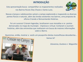 INTRODUÇÃO   Esta apresentação busca  compartilhar os mapeamentos realizados                       nos Bairros Rurais Eloy Chaves e Santa Luzia.Nossas crianças e adolescentes saíram a campo explorando e mapeando os diversos pontos físicos e naturais, além das lendas existentes nos bairros, uma proposta da oficina Criando e Reinventando Histórias.Foi um sucesso! Criaram legendas, localizaram suas moradias e os  pontos demarcados no mapa do município - impresso e virtual. Contaram e ouviram histórias, além das entrevistas que realizaram em busca de maiores informações sobre o Bairro.Queremos, então, mostrar a  vocês um pouquinho destas maravilhosas descobertas...                                         Vamos lá?Giovanna, Gustavo e  Waguinho