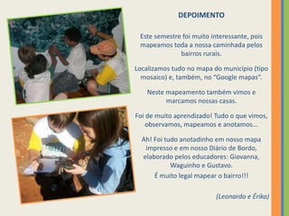 DEPOIMENTOEste semestre foi muito interessante, pois mapeamos toda a nossa caminhada pelos bairros rurais.Localizamos tudo no mapa do município (tipo mosaico) e, também, no “Google mapas”.Neste mapeamento também vimos e marcamos nossas casas. Foi de muito aprendizado! Tudo o que vimos, observamos, mapeamos e anotamos...Ah! Foi tudo anotadinho em nosso mapa impresso e em nosso Diário de Bordo, elaborado pelos educadores: Giovanna, Waguinho e Gustavo.É muito legal mapear o bairro!!! (Leonardo e Érika)