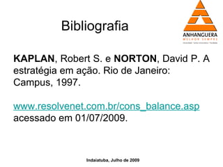 Bibliografia

KAPLAN, Robert S. e NORTON, David P. A
estratégia em ação. Rio de Janeiro:
Campus, 1997.

www.resolvenet.com.br/cons_balance.asp
acessado em 01/07/2009.



              Indaiatuba, Julho de 2009
 