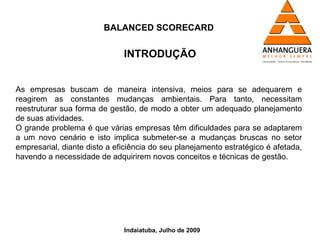 BALANCED SCORECARD


                              INTRODUÇÃO


As empresas buscam de maneira intensiva, meios para se adequarem e
reagirem as constantes mudanças ambientais. Para tanto, necessitam
reestruturar sua forma de gestão, de modo a obter um adequado planejamento
de suas atividades.
O grande problema é que várias empresas têm dificuldades para se adaptarem
a um novo cenário e isto implica submeter-se a mudanças bruscas no setor
empresarial, diante disto a eficiência do seu planejamento estratégico é afetada,
havendo a necessidade de adquirirem novos conceitos e técnicas de gestão.




                              Indaiatuba, Julho de 2009
 