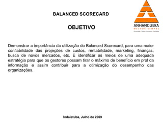 BALANCED SCORECARD


                               OBJETIVO


Demonstrar a importância da utilização do Balanced Scorecard, para uma maior
confiabilidade das projeções de custos, rentabilidade, marketing, finanças,
busca de novos mercados, etc. E identificar os meios de uma adequada
estratégia para que os gestores possam tirar o máximo de benefício em prol da
informação e assim contribuir para a otimização do desempenho das
organizações.




                             Indaiatuba, Julho de 2009
 