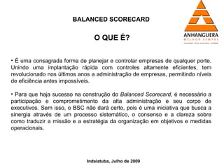 BALANCED SCORECARD


                                O QUE É?

• É uma consagrada forma de planejar e controlar empresas de qualquer porte.
Unindo uma implantação rápida com controles altamente eficientes, tem
revolucionado nos últimos anos a administração de empresas, permitindo níveis
de eficiência antes impossíveis.

• Para que haja sucesso na construção do Balanced Scorecard, é necessário a
participação e comprometimento da alta administração e seu corpo de
executivos. Sem isso, o BSC não dará certo, pois é uma iniciativa que busca a
sinergia através de um processo sistemático, o consenso e a clareza sobre
como traduzir a missão e a estratégia da organização em objetivos e medidas
operacionais.




                             Indaiatuba, Julho de 2009
 