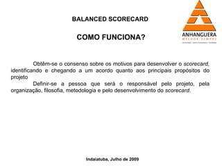 BALANCED SCORECARD


                         COMO FUNCIONA?


          Obtêm-se o consenso sobre os motivos para desenvolver o scorecard,
identificando e chegando a um acordo quanto aos principais propósitos do
projeto
          Definir-se a pessoa que será o responsável pelo projeto, pela
organização, filosofia, metodologia e pelo desenvolvimento do scorecard.




                            Indaiatuba, Julho de 2009
 