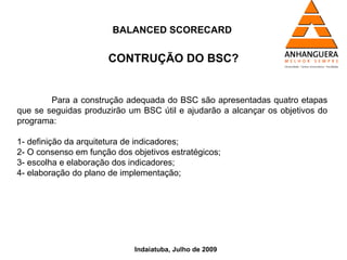 BALANCED SCORECARD


                      CONTRUÇÃO DO BSC?


        Para a construção adequada do BSC são apresentadas quatro etapas
que se seguidas produzirão um BSC útil e ajudarão a alcançar os objetivos do
programa:

1- definição da arquitetura de indicadores;
2- O consenso em função dos objetivos estratégicos;
3- escolha e elaboração dos indicadores;
4- elaboração do plano de implementação;




                             Indaiatuba, Julho de 2009
 