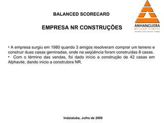 BALANCED SCORECARD


                 EMPRESA NR CONSTRUÇÕES


• A empresa surgiu em 1980 quando 3 amigos resolveram comprar um terreno e
construir duas casas geminadas, onde na seqüência foram construídas 8 casas.
• Com o término das vendas, foi dado início a construção de 42 casas em
Alphavile, dando inicio a construtora NR.




                            Indaiatuba, Julho de 2009
 