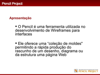 O Pencil é uma ferramenta utilizada no  desenvolvimento de Wireframes para interfaces  Ele oferece uma “coleção de moldes" permitindo a rápida produção do rascunho de um desenho, diagrama ou da estrutura uma página Web Apresentação Pencil Project 