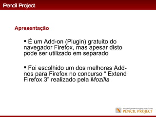 É um Add-on (Plugin) gratuito do navegador Firefox, mas apesar disto pode ser utilizado em separado  Foi escolhido um dos melhores Add-nos para Firefox no concurso “ Extend Firefox 3” realizado pela  Mozilla Pencil Project Apresentação 