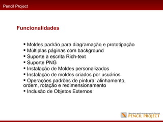 Moldes padrão para diagramação e prototipação  Múltiplas páginas com background  Suporte a escrita Rich-text  Suporte PNG  Instalação de Moldes personalizados  Instalação de moldes criados por usuários  Operações padrões de pintura: alinhamento, ordem, rotação e redimensionamento  Inclusão de Objetos Externos  Pencil Project Funcionalidades 