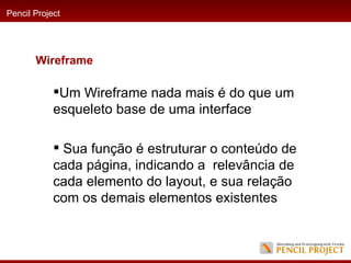 Um Wireframe nada mais é do que um esqueleto base de uma interface Sua função é estruturar o conteúdo de cada página, indicando a  relevância de cada elemento do layout, e sua relação com os demais elementos existentes Pencil Project Wireframe 