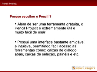 Além de ser uma ferramenta gratuita, o Pencil Project é extremamente útil e muito fácil de usar  Possui uma interface bastante amigável e intuitiva, permitindo fácil acesso às ferramentas como: caixas de diálogo, abas, caixas de seleção, painéis e etc.  Pencil Project Porque escolher o Pencil ? 