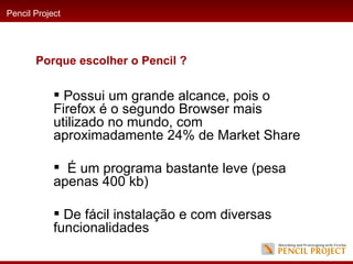 Possui um grande alcance, pois o Firefox é o segundo Browser mais utilizado no mundo, com aproximadamente 24% de Market Share É um programa bastante leve (pesa apenas 400 kb) De fácil instalação e com diversas funcionalidades Pencil Project Porque escolher o Pencil ? 