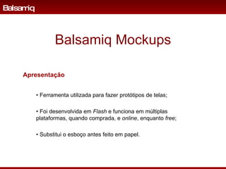 Balsamiq Mockups •  Ferramenta utilizada para fazer prot ó tipos de telas; •  Foi desenvolvida em  Flash  e funciona em múltiplas plataformas, quando comprada, e  online , enquanto  free ; •  Substitui o esboço antes feito em papel. Balsamiq Apresentação 