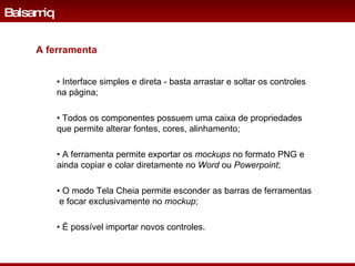 •  Interface simples e direta -  basta arrastar e soltar os controles na página; •  Todos os componentes possuem uma caixa de propriedades que permite alterar fontes, cores, alinhamento; •  A ferramenta permite exportar os  mockups  no formato PNG e ainda copiar e colar diretamente no  Word  ou  Powerpoint ; •  O modo Tela Cheia permite esconder as barras de ferramentas  e focar exclusivamente no  mockup ; •  É possível importar novos controles. Balsamiq A ferramenta 
