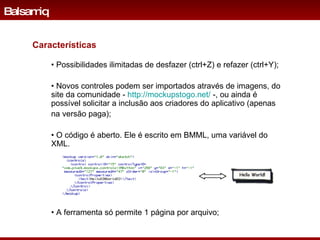 •  Possibilidades ilimitadas de desfazer (ctrl+Z) e refazer (ctrl+Y); •  Novos controles podem ser importados através de imagens, do site da comunidade -  http://mockupstogo.net/  -, ou ainda é possível solicitar a inclusão aos criadores do aplicativo (apenas  na versão paga); •  O código é aberto. Ele é escrito em BMML, uma variável do XML.  Balsamiq Características •  A ferramenta só permite 1 página por arquivo; 