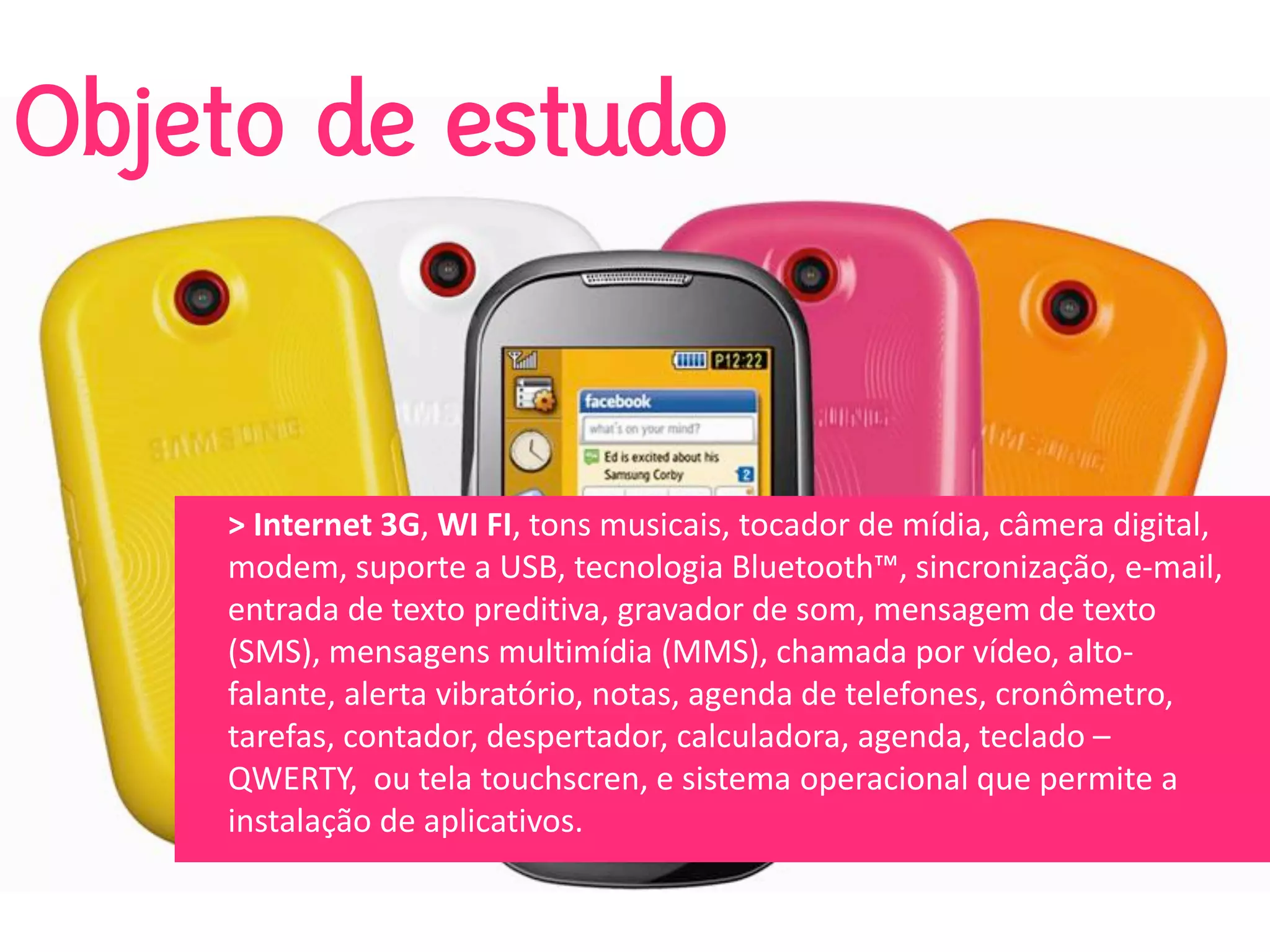 Objeto de estudo


    > Internet 3G, WI FI, tons musicais, tocador de mídia, câmera digital, 
    modem, suporte a USB, tecnologia Bluetooth™, sincronização, e‐mail, 
    entrada de texto preditiva, gravador de som, mensagem de texto 
    (SMS), mensagens multimídia (MMS), chamada por vídeo, alto‐
    falante, alerta vibratório, notas, agenda de telefones, cronômetro, 
    tarefas, contador, despertador, calculadora, agenda, teclado –
    QWERTY,  ou tela touchscren, e sistema operacional que permite a 
    instalação de aplicativos. 
 