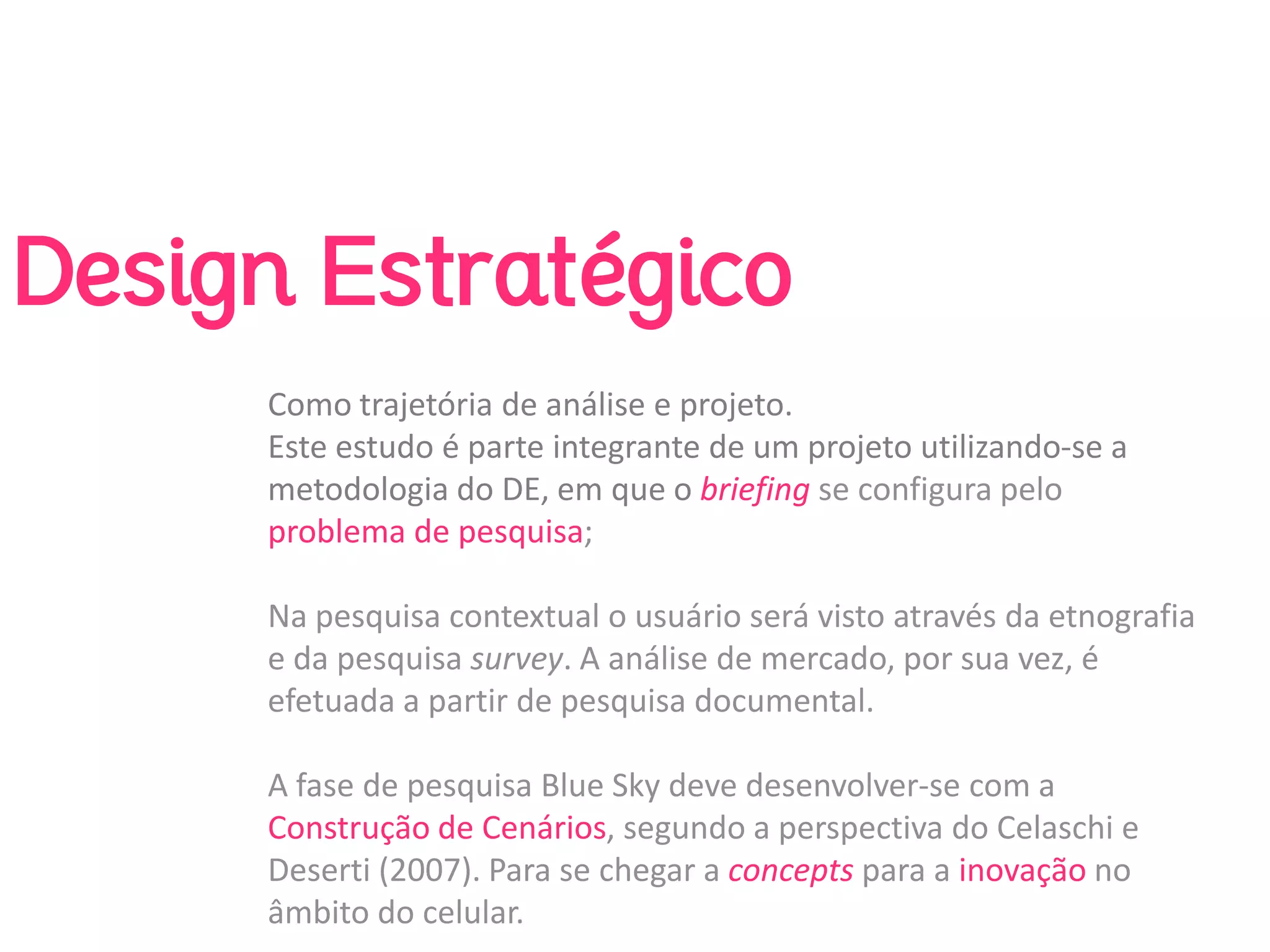Design Estratégico
     Como trajetória de análise e projeto. 
     Este estudo é parte integrante de um projeto utilizando‐se a 
     metodologia do DE, em que o briefing se configura pelo 
     problema de pesquisa; 

     Na pesquisa contextual o usuário será visto através da etnografia 
     e da pesquisa survey. A análise de mercado, por sua vez, é 
     efetuada a partir de pesquisa documental. 

     A fase de pesquisa Blue Sky deve desenvolver‐se com a 
     Construção de Cenários, segundo a perspectiva do Celaschi e 
     Deserti (2007). Para se chegar a concepts para a inovação no 
     âmbito do celular.
 