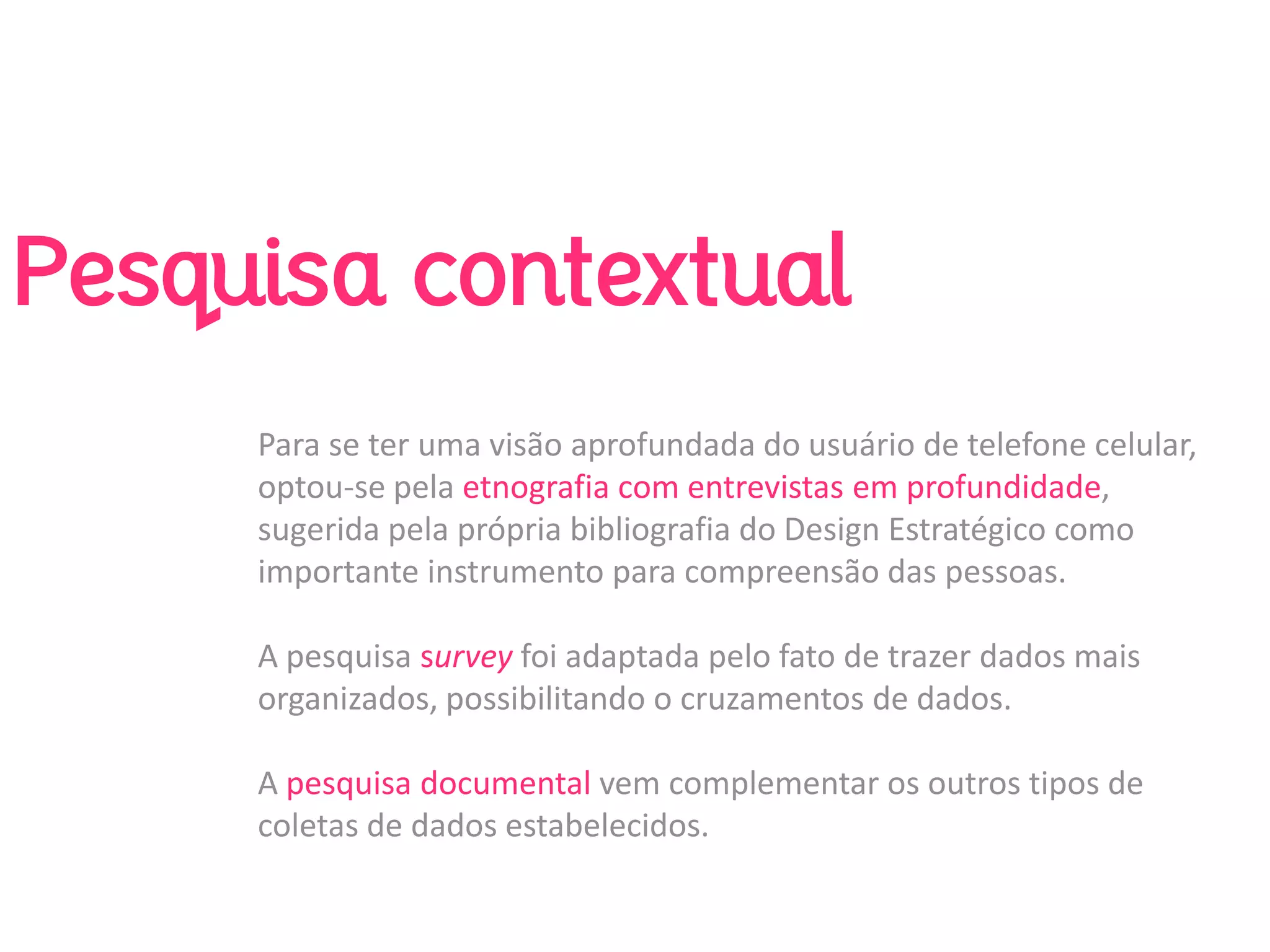 Pesquisa contextual
     Para se ter uma visão aprofundada do usuário de telefone celular, 
     optou‐se pela etnografia com entrevistas em profundidade, 
     sugerida pela própria bibliografia do Design Estratégico como 
     importante instrumento para compreensão das pessoas.  

     A pesquisa survey foi adaptada pelo fato de trazer dados mais 
     organizados, possibilitando o cruzamentos de dados. 

     A pesquisa documental vem complementar os outros tipos de 
     coletas de dados estabelecidos.
 