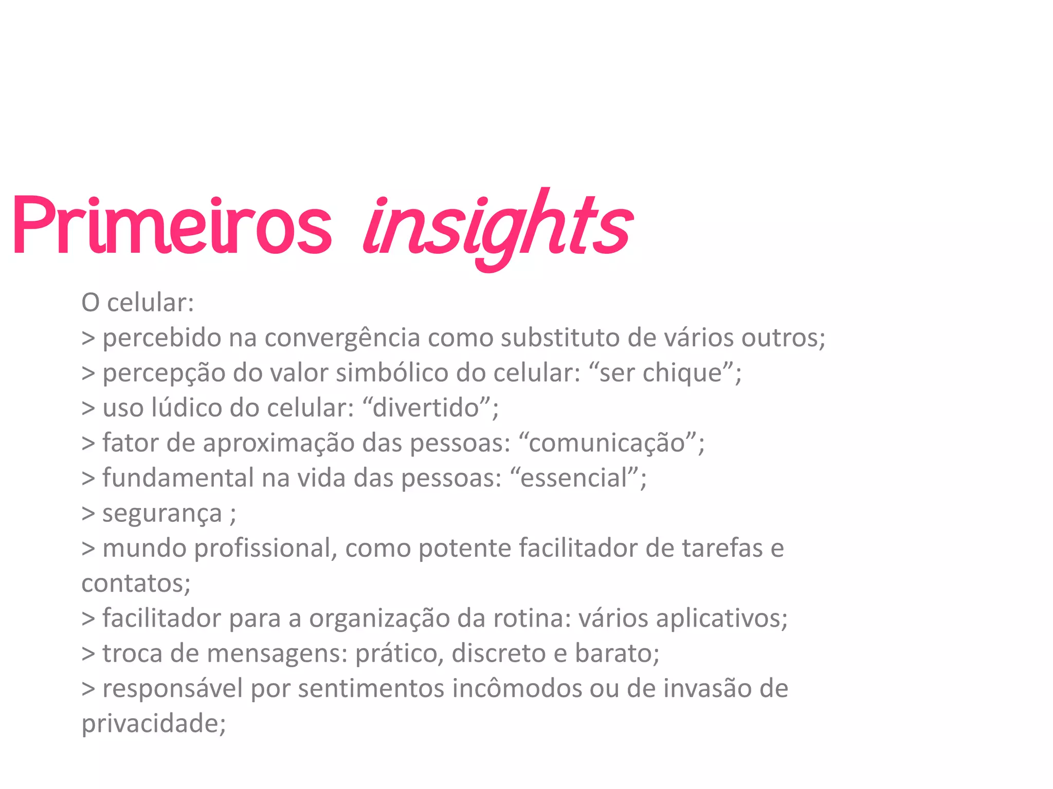 Primeiros insights
  O celular:
  > percebido na convergência como substituto de vários outros;
  > percepção do valor simbólico do celular: “ser chique”;
  > uso lúdico do celular: “divertido”;
  > fator de aproximação das pessoas: “comunicação”;
  > fundamental na vida das pessoas: “essencial”;
  > segurança ;
  > mundo profissional, como potente facilitador de tarefas e 
  contatos;
  > facilitador para a organização da rotina: vários aplicativos;
  > troca de mensagens: prático, discreto e barato;
  > responsável por sentimentos incômodos ou de invasão de 
  privacidade;
 