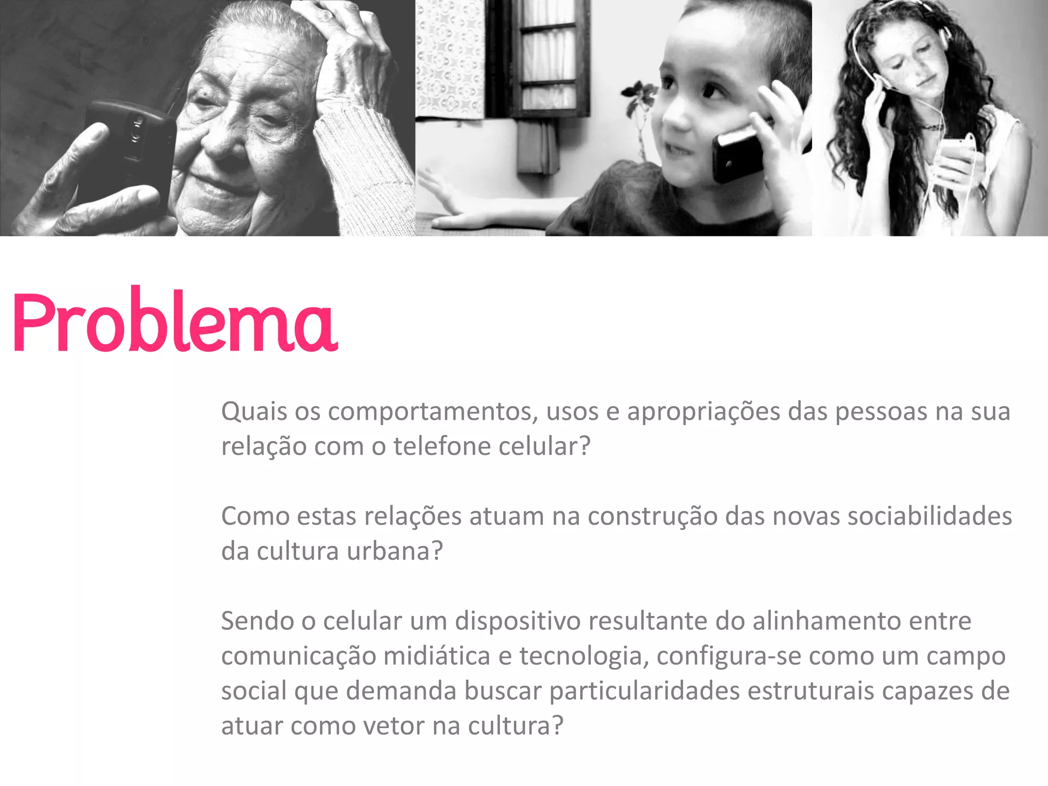 Problema
     Quais os comportamentos, usos e apropriações das pessoas na sua 
     relação com o telefone celular? 

     Como estas relações atuam na construção das novas sociabilidades 
     da cultura urbana? 

     Sendo o celular um dispositivo resultante do alinhamento entre 
     comunicação midiática e tecnologia, configura‐se como um campo 
     social que demanda buscar particularidades estruturais capazes de 
     atuar como vetor na cultura?
 