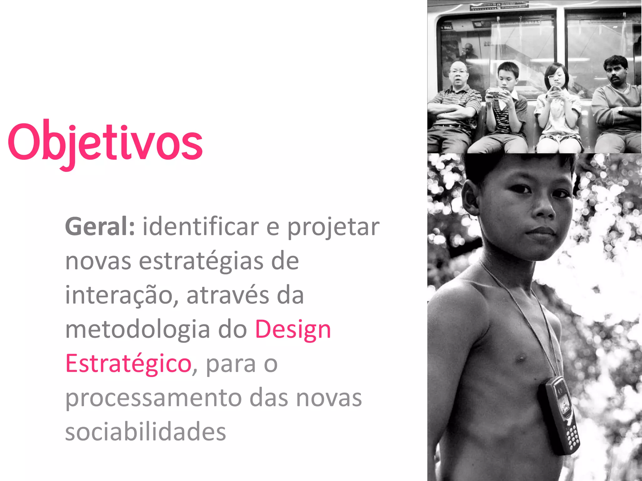 Objetivos
  Geral: identificar e projetar 
  novas estratégias de 
  interação, através da 
  metodologia do Design 
  Estratégico, para o 
  processamento das novas 
  sociabilidades
 