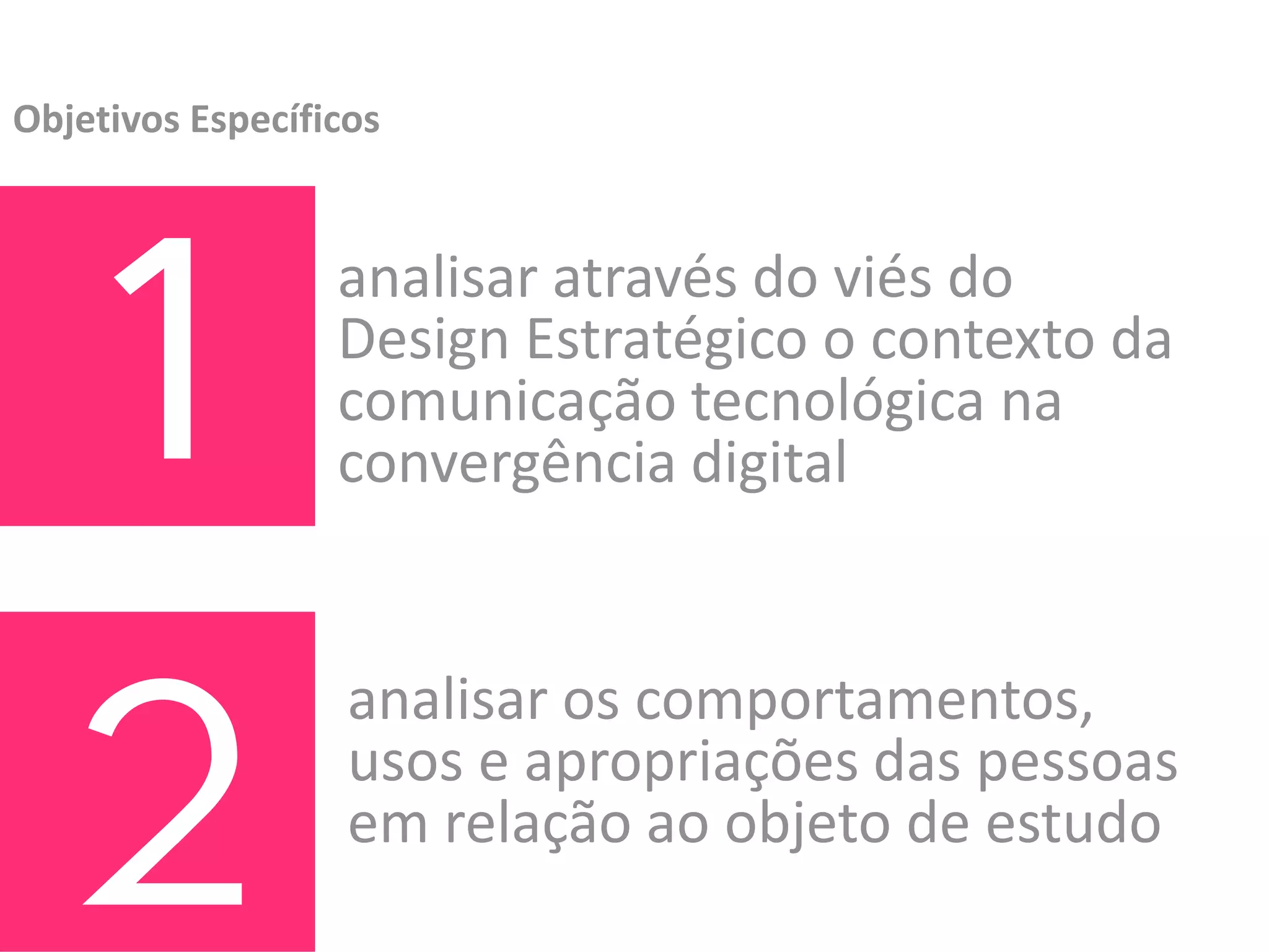 Objetivos Específicos




  1               analisar através do viés do 
                  Design Estratégico o contexto da 
                  comunicação tecnológica na 
                  convergência digital




  2
                   analisar os comportamentos, 
                   usos e apropriações das pessoas 
                   em relação ao objeto de estudo
 