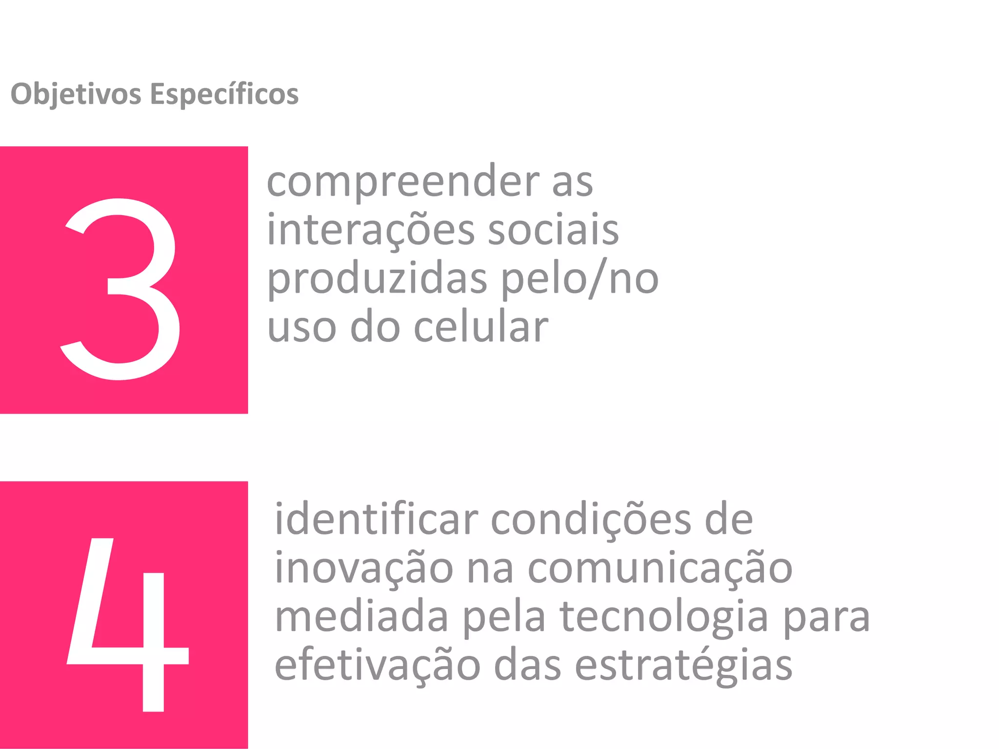 Objetivos Específicos




  3
                  compreender as 
                  interações sociais 
                  produzidas pelo/no 
                  uso do celular




  4
                   identificar condições de 
                   inovação na comunicação 
                   mediada pela tecnologia para 
                   efetivação das estratégias
 
