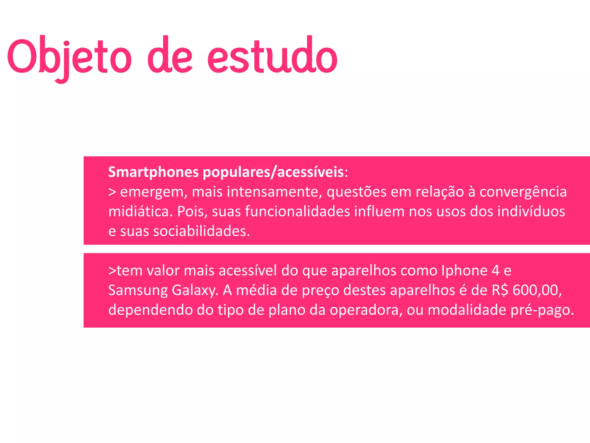 Objeto de estudo

    Smartphones populares/acessíveis: 
    > emergem, mais intensamente, questões em relação à convergência 
    midiática. Pois, suas funcionalidades influem nos usos dos indivíduos 
    e suas sociabilidades. 

    >tem valor mais acessível do que aparelhos como Iphone 4 e 
    Samsung Galaxy. A média de preço destes aparelhos é de R$ 600,00, 
    dependendo do tipo de plano da operadora, ou modalidade pré‐pago. 
 