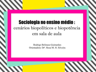 Sociologia no ensino médio :
cenários biopolíticos e biopotência
          em sala de aula

            Rodrigo Belinaso Guimarães
        Orientadora: Drª. Rosa M. H. Silveira
 