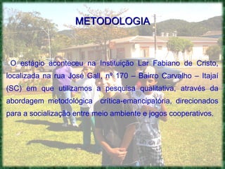 METODOLOGIA O estágio aconteceu na Instituição Lar Fabiano de Cristo, localizada na rua José Gall, nº 170 – Bairro Carvalho – Itajaí (SC) em que utilizamos a pesquisa qualitativa, através da abordagem metodológica  crítica-emancipatória, direcionados para a socialização entre meio ambiente e jogos cooperativos. 