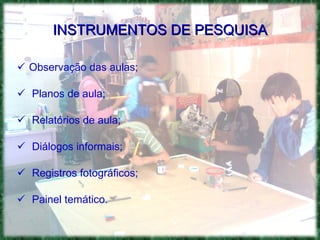 INSTRUMENTOS DE PESQUISA Observação das aulas; Planos de aula; Relatórios de aula; Diálogos informais; Registros fotográficos; Painel temático. 
