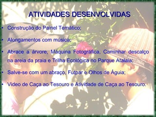 ATIVIDADES DESENVOLVIDAS Construção do Painel Temático; Alongamentos com música; Abrace a árvore, Máquina Fotográfica, Caminhar descalço na areia da praia e Trilha Ecológica no Parque Atalaia; Salve-se com um abraço, Futpar e Olhos de Águia; Video de Caça ao Tesouro e Atividade de Caça ao Tesouro. 