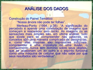 ANÁLISE DOS DADOS Construção do Painel Temático: “ Nossa árvore não pode ter folhas”. Merleau-Ponty (1994, p.38): “A significação do percebido é apenas uma constelação de imagens que começam a reaparecer sem razão. As imagens ou as sensações mais simples são, em última análise, tudo que existe para se compreender nas palavras, os conceitos são uma maneira complicada de designá-las, e, como elas mesmas são impressões indizíveis, compreender é uma impostura ou uma ilusão, o conhecimento nunca tem domínio sobre seus objetos, que se ocasionam um ao outro e o espírito funciona como uma máquina de calcular que não sabe por que seus resultados são verdadeiros”. 