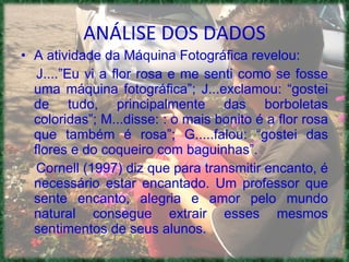 A atividade da Máquina Fotográfica revelou: J....”Eu vi a flor rosa e me senti como se fosse uma máquina fotográfica”; J...exclamou: “gostei de tudo, principalmente das borboletas coloridas”; M...disse: : o mais bonito é a flor rosa que também é rosa”; G.....falou: “gostei das flores e do coqueiro com baguinhas”. Cornell (1997) diz que para transmitir encanto, é necessário estar encantado. Um professor que sente encanto, alegria e amor pelo mundo natural consegue extrair esses mesmos sentimentos de seus alunos.  ANÁLISE DOS DADOS 