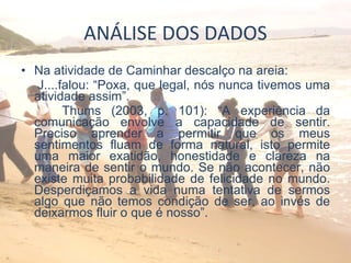 ANÁLISE DOS DADOS Na atividade de Caminhar descalço na areia: J....falou: “Poxa, que legal, nós nunca tivemos uma atividade assim”.  Thums (2003, p. 101): “A experiência da comunicação envolve a capacidade de sentir. Preciso aprender a permitir que os meus sentimentos fluam de forma natural, isto permite uma maior exatidão, honestidade e clareza na maneira de sentir o mundo. Se não acontecer, não existe muita probabilidade de felicidade no mundo. Desperdiçamos a vida numa tentativa de sermos algo que não temos condição de ser, ao invés de deixarmos fluir o que é nosso”. 