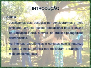 INTRODUÇÃO A Ideia... Justificamos esta pesquisa por considerarmos o meio ambiente  um rico espaço educacional para o ensino da Educação Física, através  de práticas pedagógicas diferenciadas. As intensas experiências e contatos com a natureza durante a nossa infância nos motivaram a trabalhar o meio ambiente.(ideia) 