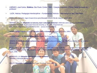 LIBÂNEO, José Carlos.  Didática.  São Paulo: Cortez, 1994 – Coleção magistério. 2ºGrau. Série formação do professor   LUCK, Heloísa. Pedagogia Interdisciplinar – Fundamentos Teóricos – Metodológicos. 6ed. São Paulo.  MARCELINO, Reinaldo. Jogos Cooperativos para Educação Infantil. Rio de  Janeiro: Sprint, 2003.   MARINHO, Alcyane.  Atividades na natureza, lazer e educação ambiental : refletindo sobre algumas possibilidades. Campinas: Faculdade de Educação Física da Unicamp, p. 05, 2005. Disponível em: http://www.efdeportes.com/efd100/ma.htm  - acesso em 30/11/2010.   MENDES,  André Trigueiro  (orgs).  A   Educação Física e a Ecologia.  São Paulo: Autentica, 1999.)   MERLEAU-PONTY, M.  Fenomenologia da Percepção.  São Paulo: Martins Fontes, 1994.   MINAYO, M. C. S.  O desafio do conhecimento : pesquisa qualitativa em saúde, 7.ed., São Paulo, Hucitec; Rio de Janeiro, Abrasco, 2000.   PAIANO, Ronê.  Ser...ou não fazer:  o desprazer dos alunos nas aulas de Educação Física e as perspectivas de reorientação da prática pedagógica do docente. Dissertação de mestrado em Educação pela Universidade Presbiteriana Mackenzie. São Paulo, 1998.   RODRIGUES, L.H.  Educação Física escolar e meio ambiente:  reflexões e aplicações pedagógicas.   SCHUTZ.  Vencendo a competição.  São Paulo: Círculo do Livro, 1989.   