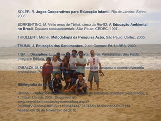 SOLER, R.  Jogos Cooperativos para Educação Infantil.  Rio de Janeiro: Sprint, 2003.   SORRENTINO, M. Vinte anos de Tbilisi, cinco da Rio-92:  A Educação Ambiental no Brasil .  Debates socioambientais . São Paulo: CEDEC, 1997.   THIOLLENT, Michel .   Metodologia da Pesquisa Ação.  São Paulo: Cortez, 2005.   THUMS, J.  Educação dos Sentimentos . 2 ed. Canoas: Ed. ULBRA, 2003.   TIBA, I.  Disciplina:   Limite na Medida Certa . Novos Paradigmas. São Paulo: Integrare Editora, 2006.   ZABALZA, M.  Diários de Aula:  um instrumento de pesquisa e desenvolvimento profissional.   Porto Alegre: ArtMed, 2004.     Bibliografia de Apoio:   UNIVALI.  Cadernos de Ensino . Elaboração de trabalhos acadêmico-científicos, n 4., Itajaí: Univali, 2004. Disponível em: www.univali.br/modules/system/stdreq.aspx?P=358&VID=default&SID=115904343373124&S=1&A=close&C=25114 -  Acesso em 26 de Novembro de 2010.    