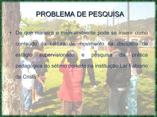 PROBLEMA DE PESQUISA De que maneira o meio ambiente pode se inserir como conteúdo da cultura de movimento na disciplina de estágio supervisionado e pesquisa da prática pedagógica do sétimo período na instituição Lar Fabiano de Cristo? 