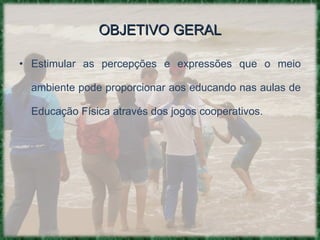 OBJETIVO GERAL Estimular as percepções e expressões que o meio ambiente pode proporcionar aos educando nas aulas de Educação Física através dos jogos cooperativos. 