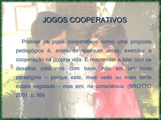 JOGOS COOPERATIVOS Praticar os jogos cooperativos como uma proposta pedagógica é, antes de qualquer coisa, exercitar a cooperação na própria vida. É reaprender a lidar com os desafios cotidianos com base, não em um novo paradigma – porque este, mais cedo ou mais tarde estará esgotado – mas sim, na consciência. ( BROTTO 2001, p. 99 )   